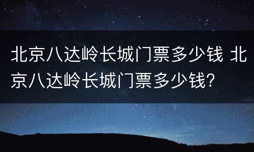 北京八达岭长城门票多少钱 北京八达岭长城门票多少钱?