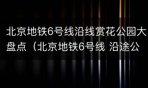 北京地铁6号线沿线赏花公园大盘点（北京地铁6号线 沿途公园）