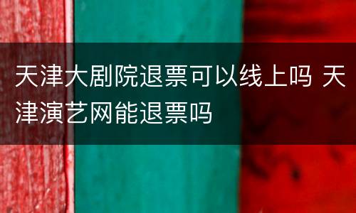 天津大剧院退票可以线上吗 天津演艺网能退票吗