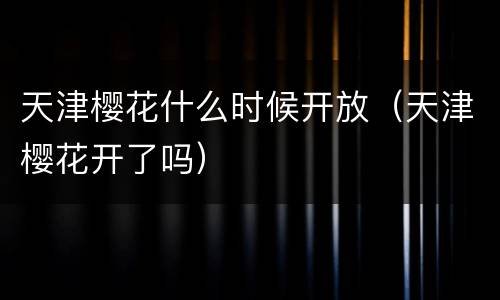 天津樱花什么时候开放（天津樱花开了吗）