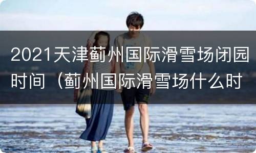 2021天津蓟州国际滑雪场闭园时间（蓟州国际滑雪场什么时候开）