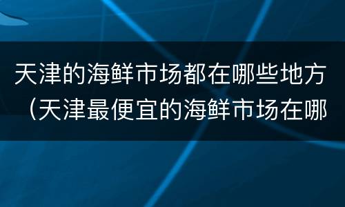 天津的海鲜市场都在哪些地方（天津最便宜的海鲜市场在哪里）