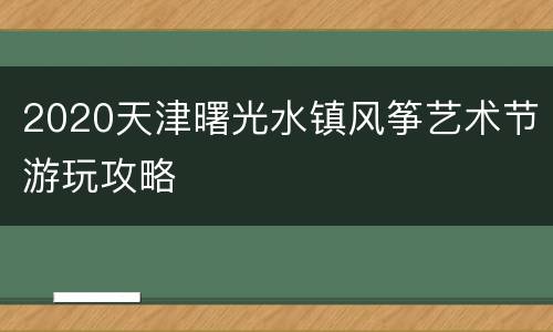 2020天津曙光水镇风筝艺术节游玩攻略