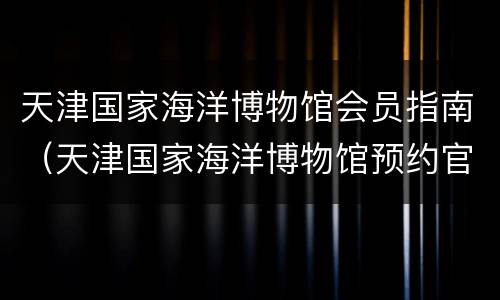 天津国家海洋博物馆会员指南（天津国家海洋博物馆预约官网）