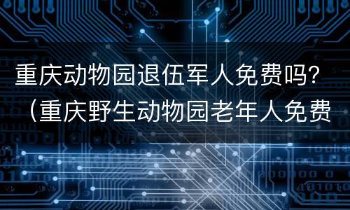 重庆动物园退伍军人免费吗？（重庆野生动物园老年人免费吗）