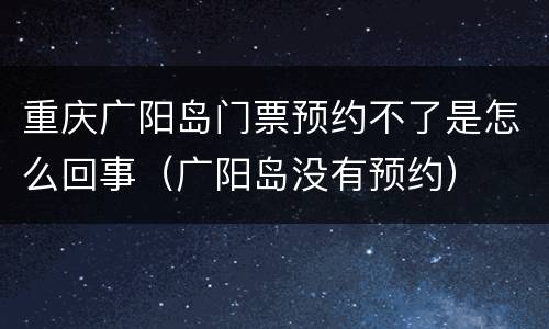 重庆广阳岛门票预约不了是怎么回事（广阳岛没有预约）
