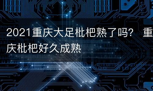 2021重庆大足枇杷熟了吗？ 重庆枇杷好久成熟