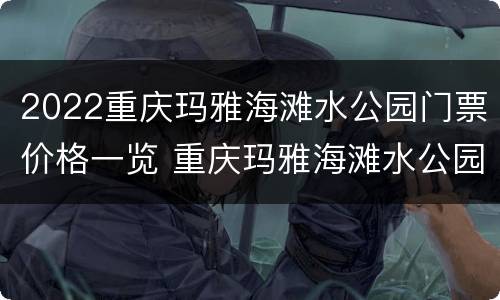 2022重庆玛雅海滩水公园门票价格一览 重庆玛雅海滩水公园怎么买票便宜