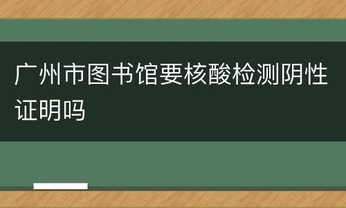 广州市图书馆要核酸检测阴性证明吗