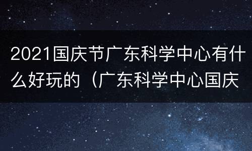 2021国庆节广东科学中心有什么好玩的（广东科学中心国庆节开放吗）