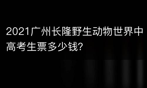 2021广州长隆野生动物世界中高考生票多少钱？