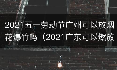 2021五一劳动节广州可以放烟花爆竹吗（2021广东可以燃放烟花爆竹吗）