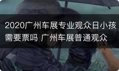 2020广州车展专业观众日小孩需要票吗 广州车展普通观众