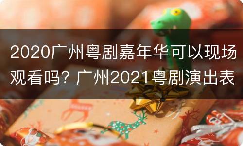 2020广州粤剧嘉年华可以现场观看吗? 广州2021粤剧演出表
