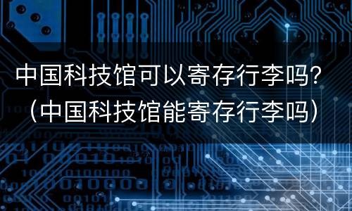 中国科技馆可以寄存行李吗？（中国科技馆能寄存行李吗）