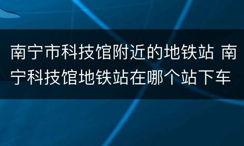 南宁市科技馆附近的地铁站 南宁科技馆地铁站在哪个站下车