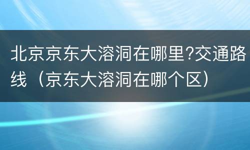 北京京东大溶洞在哪里?交通路线（京东大溶洞在哪个区）