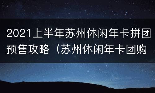 2021上半年苏州休闲年卡拼团预售攻略（苏州休闲年卡团购）
