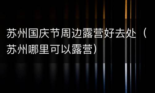 苏州国庆节周边露营好去处（苏州哪里可以露营）