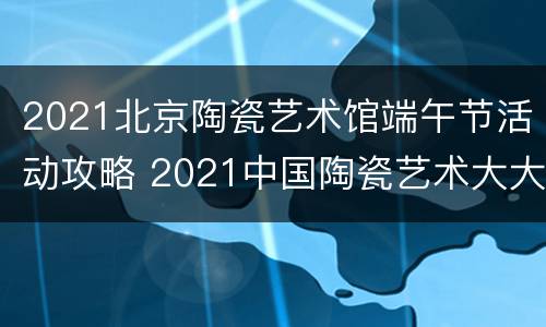2021北京陶瓷艺术馆端午节活动攻略 2021中国陶瓷艺术大大展