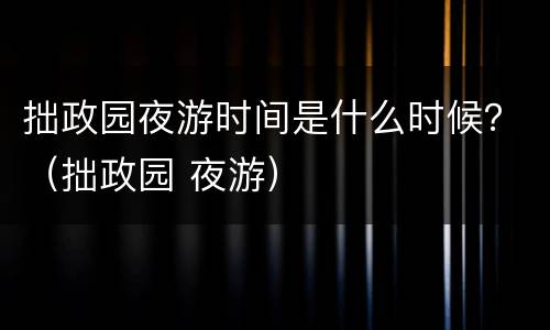 拙政园夜游时间是什么时候？（拙政园 夜游）