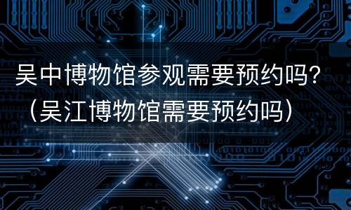 吴中博物馆参观需要预约吗？（吴江博物馆需要预约吗）