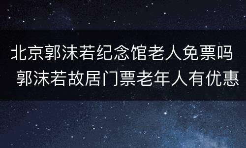 北京郭沫若纪念馆老人免票吗 郭沫若故居门票老年人有优惠吗