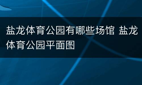 盐龙体育公园有哪些场馆 盐龙体育公园平面图