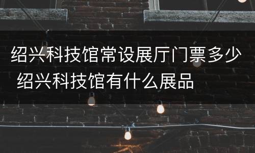 绍兴科技馆常设展厅门票多少 绍兴科技馆有什么展品