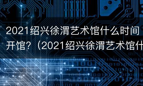 2021绍兴徐渭艺术馆什么时间开馆?（2021绍兴徐渭艺术馆什么时间开馆的）