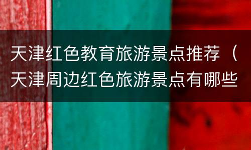 天津红色教育旅游景点推荐（天津周边红色旅游景点有哪些地方）
