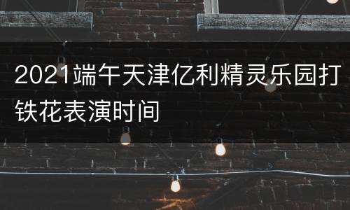 2021端午天津亿利精灵乐园打铁花表演时间
