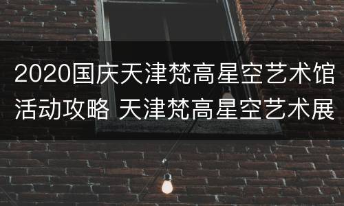 2020国庆天津梵高星空艺术馆活动攻略 天津梵高星空艺术展