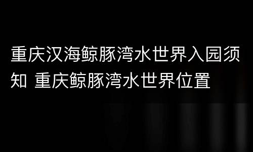 重庆汉海鲸豚湾水世界入园须知 重庆鲸豚湾水世界位置