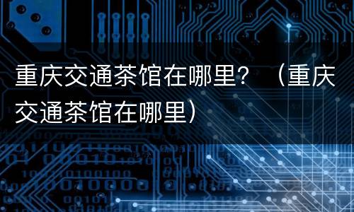 重庆交通茶馆在哪里？（重庆交通茶馆在哪里）