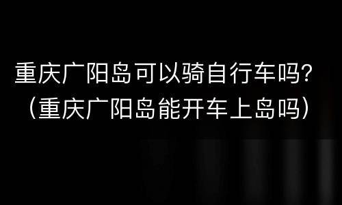 重庆广阳岛可以骑自行车吗？（重庆广阳岛能开车上岛吗）