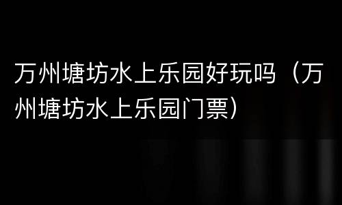 万州塘坊水上乐园好玩吗（万州塘坊水上乐园门票）