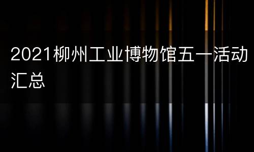 2021柳州工业博物馆五一活动汇总