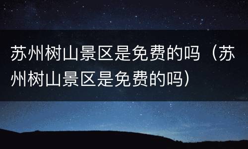 苏州树山景区是免费的吗（苏州树山景区是免费的吗）