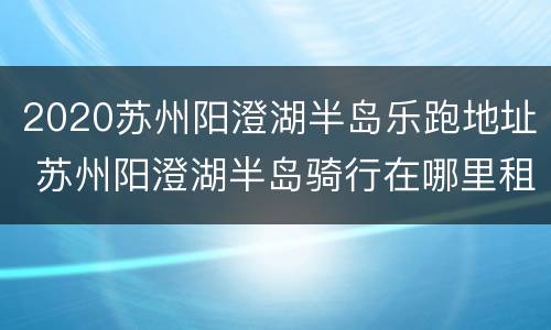 2020苏州阳澄湖半岛乐跑地址 苏州阳澄湖半岛骑行在哪里租车