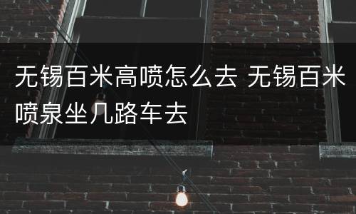 无锡百米高喷怎么去 无锡百米喷泉坐几路车去