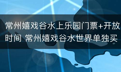 常州嬉戏谷水上乐园门票+开放时间 常州嬉戏谷水世界单独买票吗