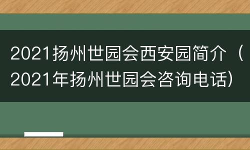 2021扬州世园会西安园简介（2021年扬州世园会咨询电话）