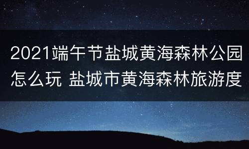 2021端午节盐城黄海森林公园怎么玩 盐城市黄海森林旅游度假区