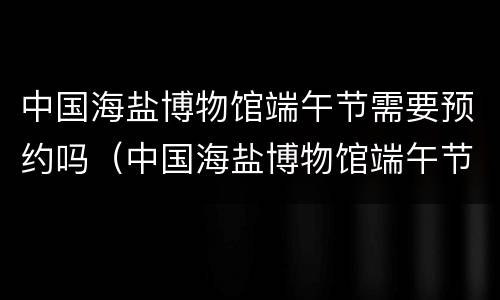中国海盐博物馆端午节需要预约吗（中国海盐博物馆端午节需要预约吗多少钱）
