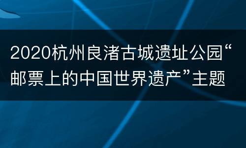 2020杭州良渚古城遗址公园“邮票上的中国世界遗产”主题展览活动