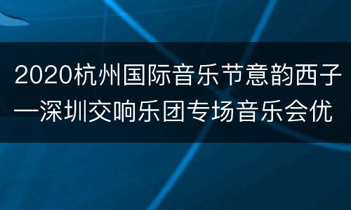 2020杭州国际音乐节意韵西子—深圳交响乐团专场音乐会优惠票