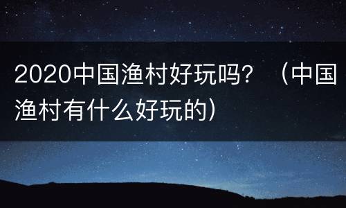 2020中国渔村好玩吗？（中国渔村有什么好玩的）
