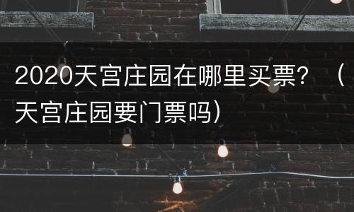 2020天宫庄园在哪里买票？（天宫庄园要门票吗）