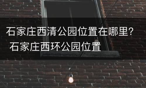 石家庄西清公园位置在哪里？ 石家庄西环公园位置